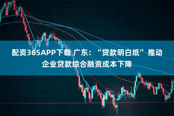 配资365APP下载 广东:“贷款明白纸” 推动企业贷款综合融资成本下降