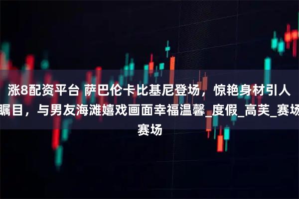 涨8配资平台 萨巴伦卡比基尼登场，惊艳身材引人瞩目，与男友海滩嬉戏画面幸福温馨_度假_高芙_赛场