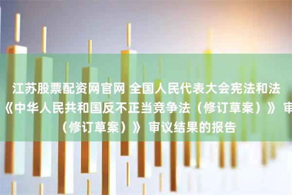 江苏股票配资网官网 全国人民代表大会宪法和法律委员会关于 《中华人民共和国反不正当竞争法（修订草案）》 审议结果的报告