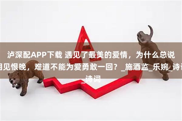 泸深配APP下载 遇见了最美的爱情，为什么总说相见恨晚，难道不能为爱勇敢一回？_施酒监_乐婉_诗词