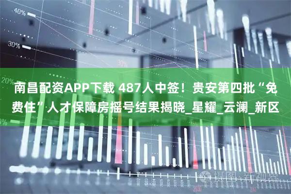 南昌配资APP下载 487人中签！贵安第四批“免费住”人才保障房摇号结果揭晓_星耀_云澜_新区