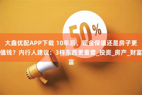 大鑫优配APP下载 10年后，现金保值还是房子更值钱？内行人建议：3样东西更重要_投资_房产_财富
