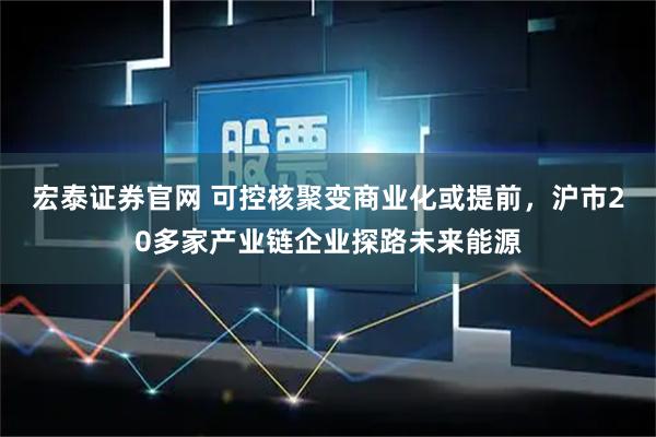 宏泰证券官网 可控核聚变商业化或提前，沪市20多家产业链企业探路未来能源