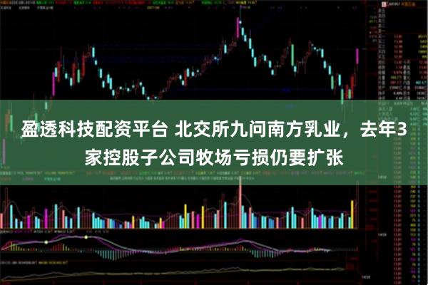 盈透科技配资平台 北交所九问南方乳业，去年3家控股子公司牧场亏损仍要扩张