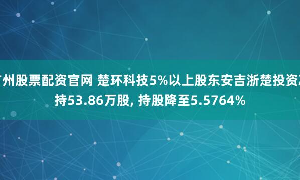 广州股票配资官网 楚环科技5%以上股东安吉浙楚投资减持53.86万股, 持股降至5.5764%