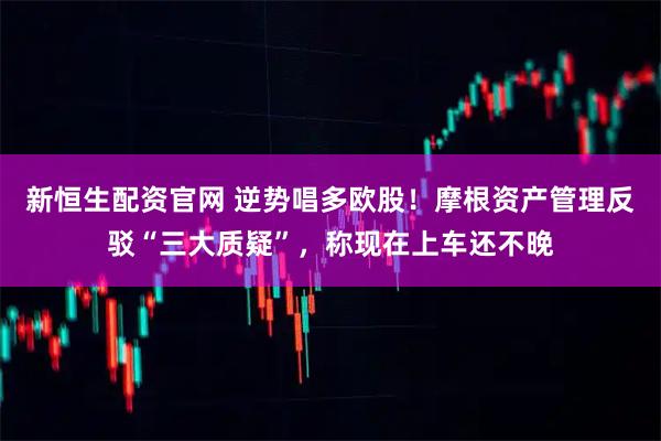 新恒生配资官网 逆势唱多欧股！摩根资产管理反驳“三大质疑”，称现在上车还不晚