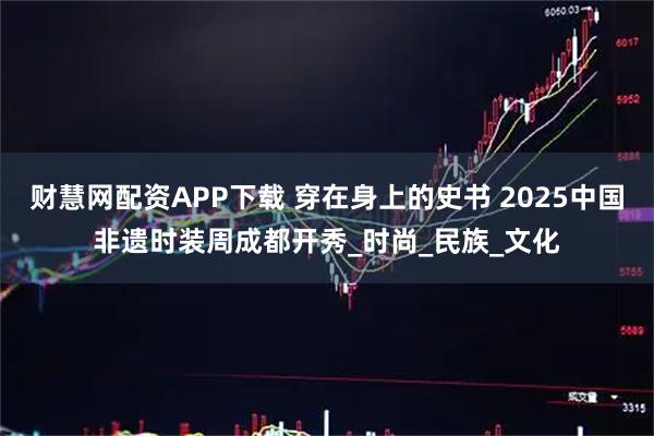 财慧网配资APP下载 穿在身上的史书 2025中国非遗时装周成都开秀_时尚_民族_文化