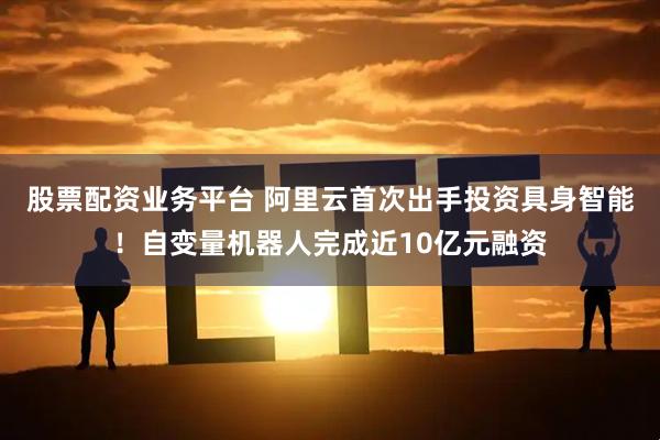 股票配资业务平台 阿里云首次出手投资具身智能！自变量机器人完成近10亿元融资