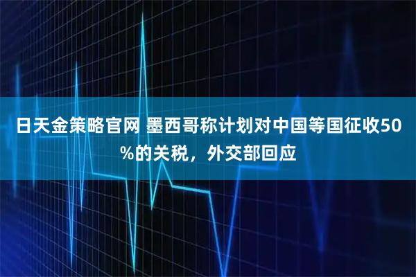 日天金策略官网 墨西哥称计划对中国等国征收50%的关税，外交部回应