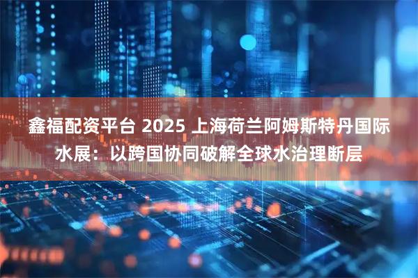 鑫福配资平台 2025 上海荷兰阿姆斯特丹国际水展：以跨国协同破解全球水治理断层
