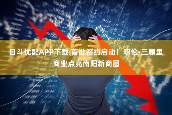日斗优配APP下载 首批签约启动！明伦·三顾里商业点亮南阳新商圈