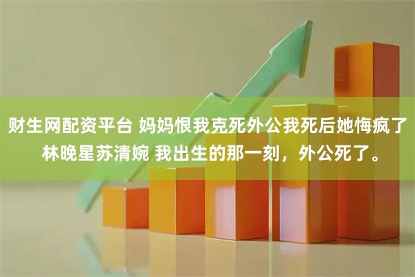 财生网配资平台 妈妈恨我克死外公我死后她悔疯了 林晚星苏清婉 我出生的那一刻，外公死了。