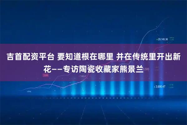 吉首配资平台 要知道根在哪里 并在传统里开出新花——专访陶瓷收藏家熊景兰