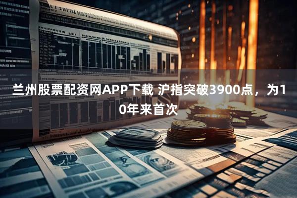 兰州股票配资网APP下载 沪指突破3900点，为10年来首次