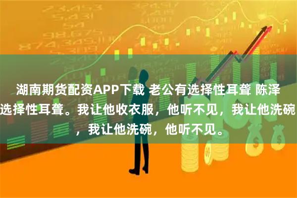 湖南期货配资APP下载 老公有选择性耳聋 陈泽梁友 老公有选择性耳聋。我让他收衣服，他听不见，我让他洗碗，他听不见。