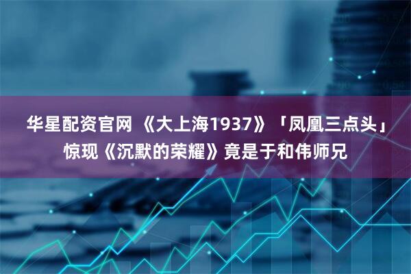 华星配资官网 《大上海1937》「凤凰三点头」惊现《沉默的荣耀》竟是于和伟师兄