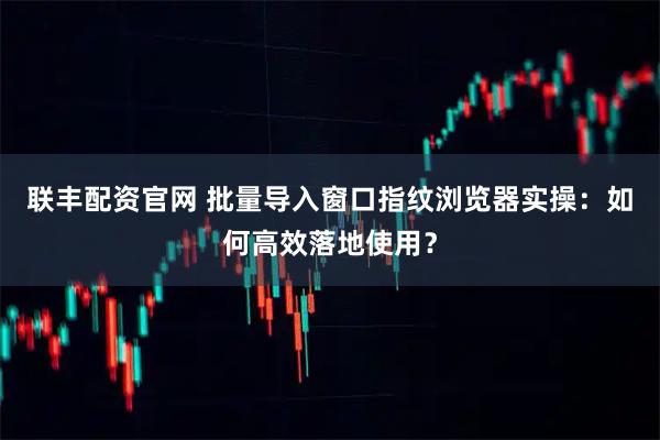 联丰配资官网 批量导入窗口指纹浏览器实操：如何高效落地使用？