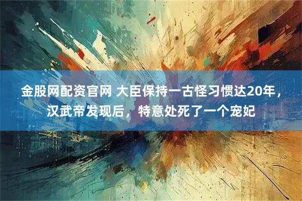 金股网配资官网 大臣保持一古怪习惯达20年，汉武帝发现后，特意处死了一个宠妃