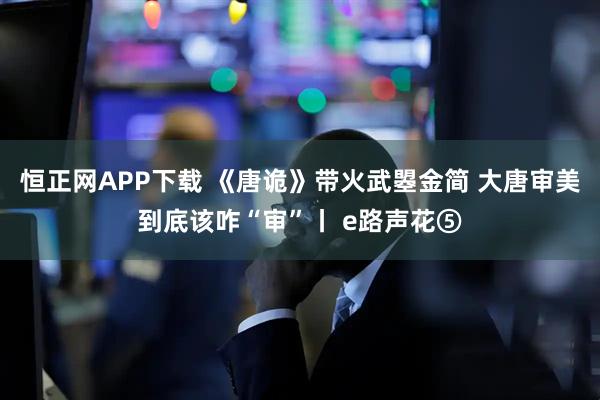 恒正网APP下载 《唐诡》带火武曌金简 大唐审美到底该咋“审”丨 e路声花⑤