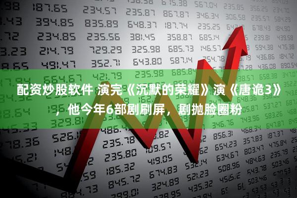 配资炒股软件 演完《沉默的荣耀》演《唐诡3》，他今年6部剧刷屏，剧抛脸圈粉