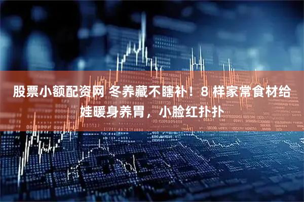 股票小额配资网 冬养藏不瞎补！8 样家常食材给娃暖身养胃，小脸红扑扑