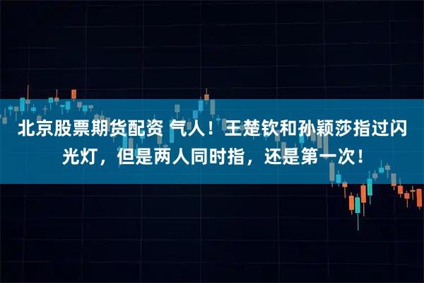 北京股票期货配资 气人！王楚钦和孙颖莎指过闪光灯，但是两人同时指，还是第一次！