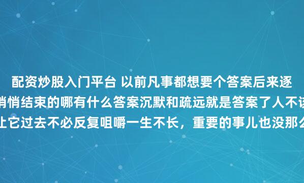 配资炒股入门平台 以前凡事都想要个答案后来逐渐明白了很多事情都是悄悄结束的哪有什么答案沉默和疏远就是答案了人不该太清醒过去的事情就让它过去不必反复咀嚼一生不长，重要的事儿也没那么多天亮了，又赚了长大后才知道和不同的人说不同的话表现出不一样的态度是一种非常可贵的能力而不是虚伪...