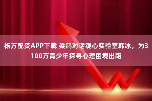杨方配资APP下载 梁鸿对话观心实验室韩冰，为3100万青少年探寻心理困境出路