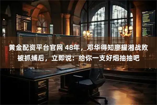 黄金配资平台官网 48年，邓华得知廖耀湘战败被抓捕后，立即说：给你一支好烟抽抽吧