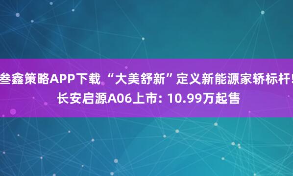 叁鑫策略APP下载 “大美舒新”定义新能源家轿标杆! 长安启源A06上市: 10.99万起售