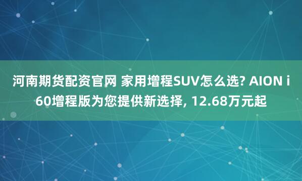 河南期货配资官网 家用增程SUV怎么选? AION i60增程版为您提供新选择, 12.68万元起