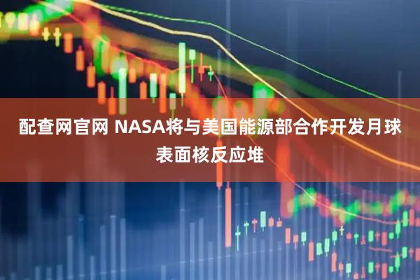 配查网官网 NASA将与美国能源部合作开发月球表面核反应堆