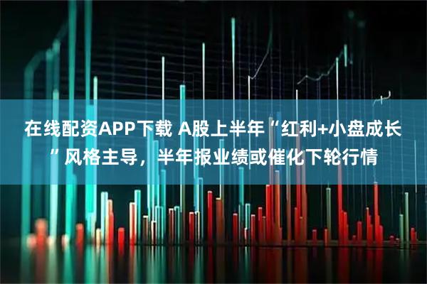 在线配资APP下载 A股上半年“红利+小盘成长”风格主导，半年报业绩或催化下轮行情