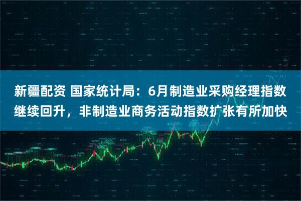 新疆配资 国家统计局：6月制造业采购经理指数继续回升，非制造业商务活动指数扩张有所加快