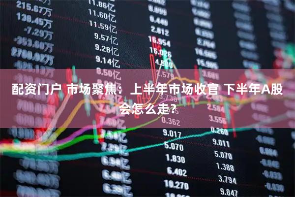 配资门户 市场聚焦：上半年市场收官 下半年A股会怎么走？
