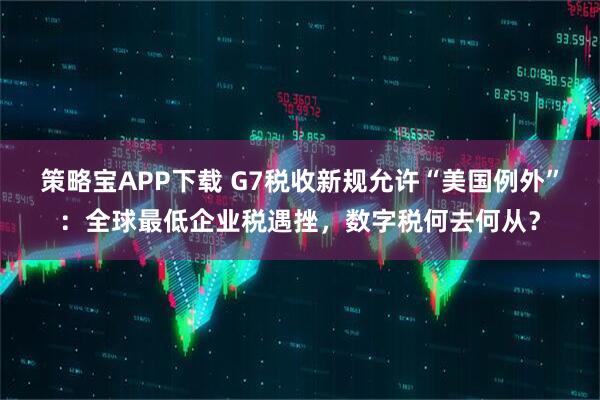 策略宝APP下载 G7税收新规允许“美国例外”：全球最低企业税遇挫，数字税何去何从？