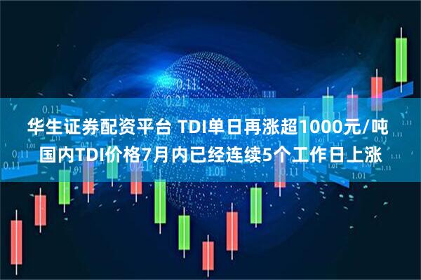 华生证券配资平台 TDI单日再涨超1000元/吨 国内TDI价格7月内已经连续5个工作日上涨