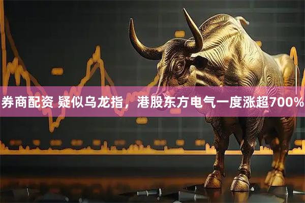 券商配资 疑似乌龙指，港股东方电气一度涨超700%