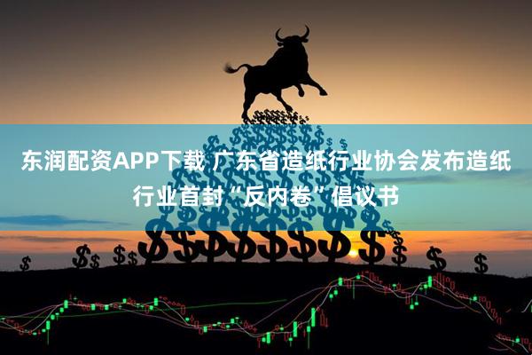 东润配资APP下载 广东省造纸行业协会发布造纸行业首封“反内卷”倡议书