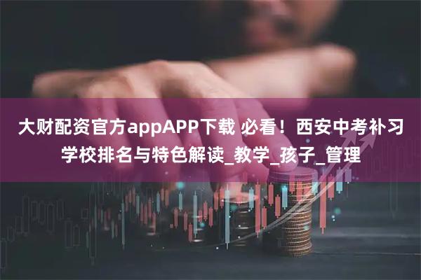 大财配资官方appAPP下载 必看！西安中考补习学校排名与特色解读_教学_孩子_管理