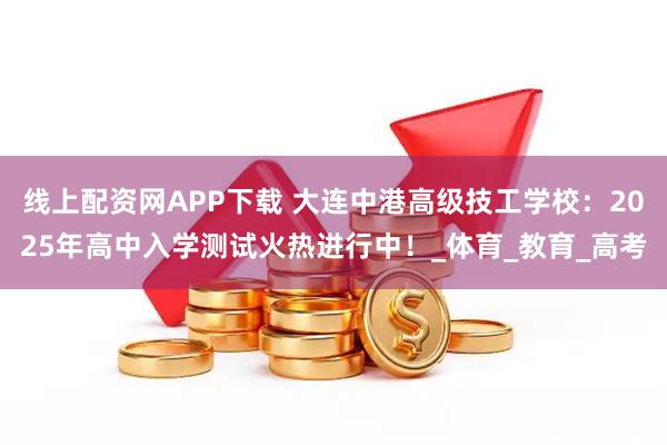 线上配资网APP下载 大连中港高级技工学校：2025年高中入学测试火热进行中！_体育_教育_高考