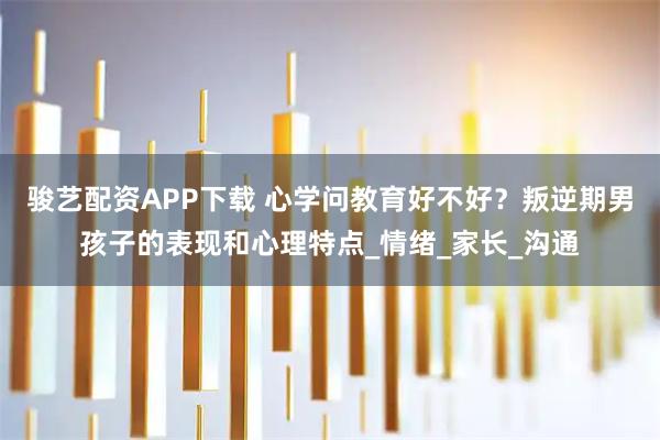 骏艺配资APP下载 心学问教育好不好？叛逆期男孩子的表现和心理特点_情绪_家长_沟通