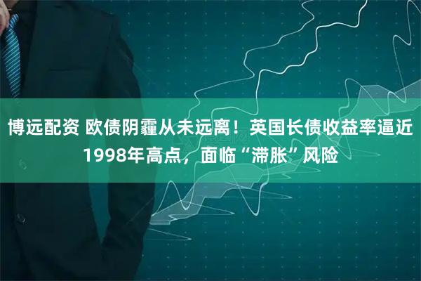 博远配资 欧债阴霾从未远离！英国长债收益率逼近1998年高点，面临“滞胀”风险