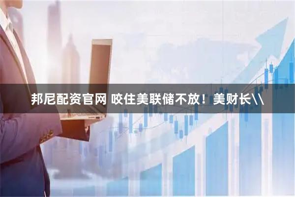 邦尼配资官网 咬住美联储不放！美财长\