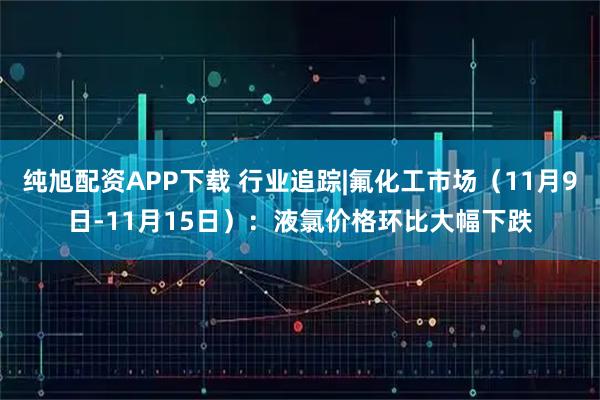 纯旭配资APP下载 行业追踪|氟化工市场（11月9日-11月15日）：液氯价格环比大幅下跌