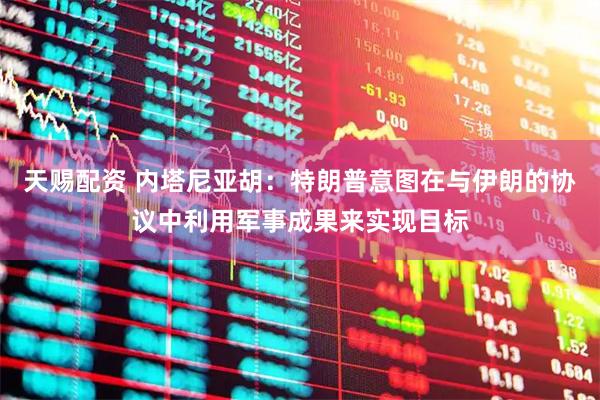 天赐配资 内塔尼亚胡：特朗普意图在与伊朗的协议中利用军事成果来实现目标