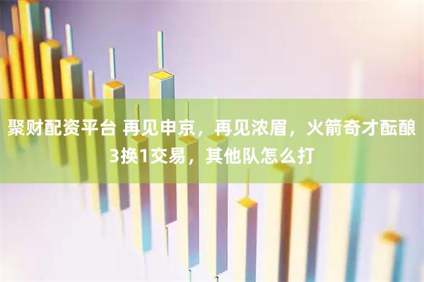 聚财配资平台 再见申京,再见浓眉,火箭奇才酝酿3换1交易,其他队怎么打